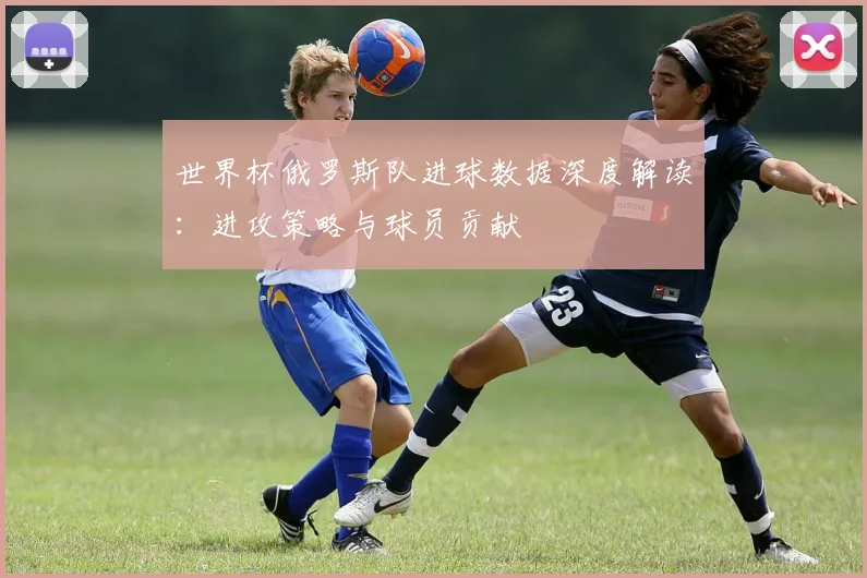 世界杯俄罗斯队进球数据深度解读：进攻策略与球员贡献