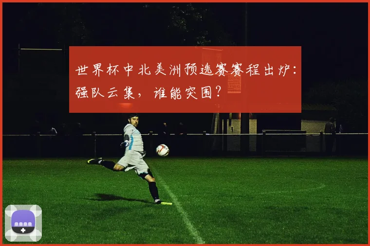 世界杯中北美洲预选赛赛程出炉：强队云集，谁能突围？