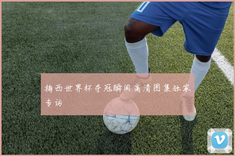 梅西世界杯夺冠瞬间高清图集独家专访