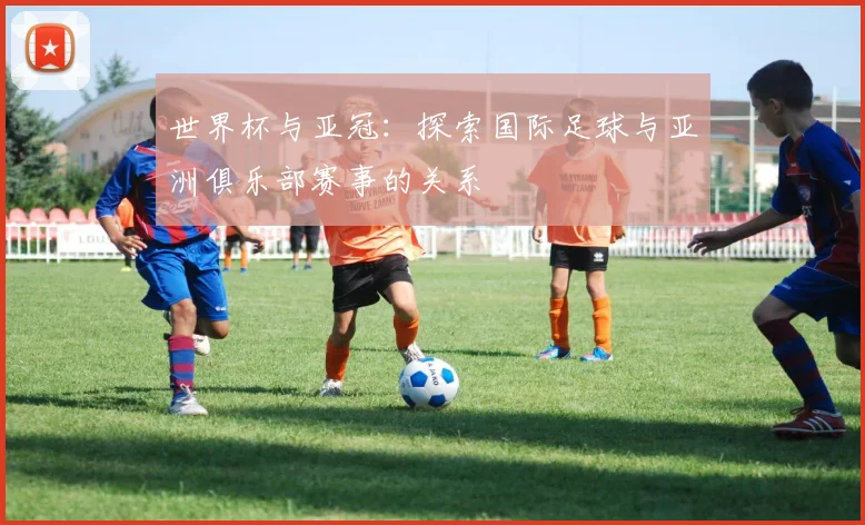 世界杯与亚冠：探索国际足球与亚洲俱乐部赛事的关系