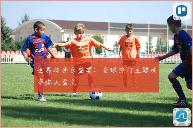 世界杯音乐盛宴：全球热门主题曲串烧大盘点