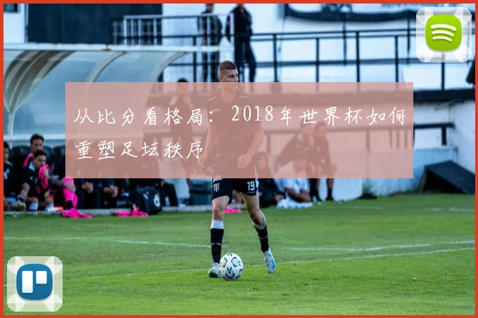 从比分看格局:2018年世界杯如何重塑足坛秩序