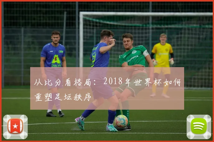 从比分看格局:2018年世界杯如何重塑足坛秩序