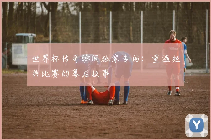 世界杯传奇瞬间独家专访:重温经典比赛的幕后故事