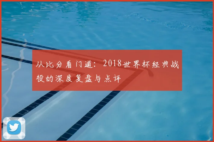 从比分看门道:2018世界杯经典战役的深度复盘与点评