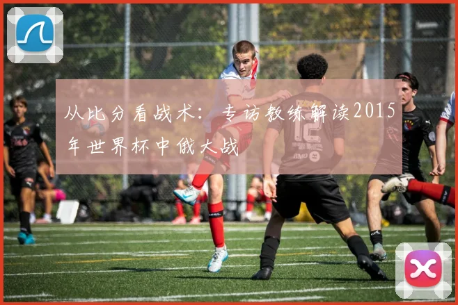 从比分看战术：专访教练解读2015年世界杯中俄大战
