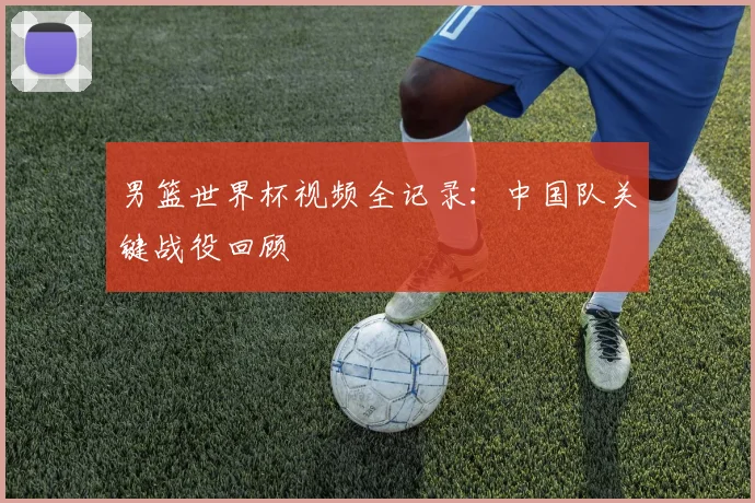 男篮世界杯视频全记录：中国队关键战役回顾