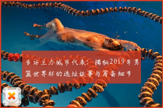 专访主办城市代表：揭秘2019年男篮世界杯的选址故事与筹备细节
