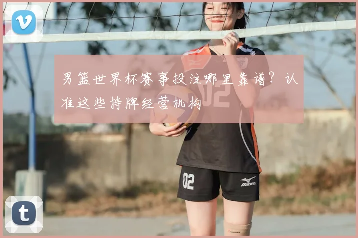 男篮世界杯赛事投注哪里靠谱?认准这些持牌经营机构