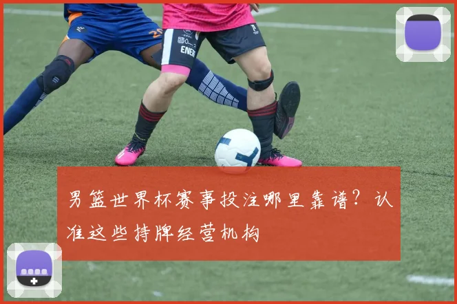 男篮世界杯赛事投注哪里靠谱?认准这些持牌经营机构