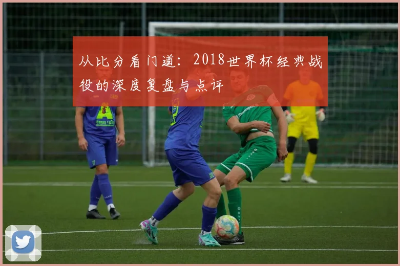 从比分看门道:2018世界杯经典战役的深度复盘与点评