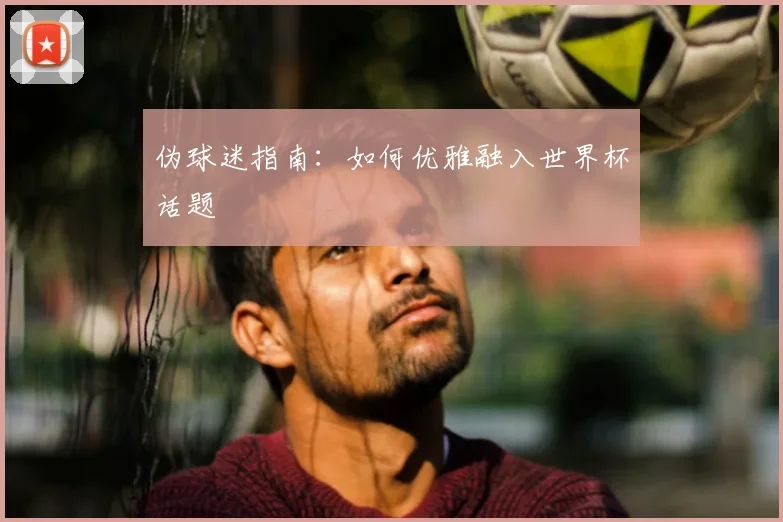 伪球迷指南:如何优雅融入世界杯话题