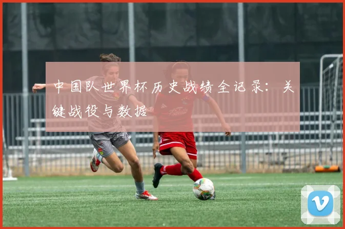 中国队世界杯历史战绩全记录:关键战役与数据
