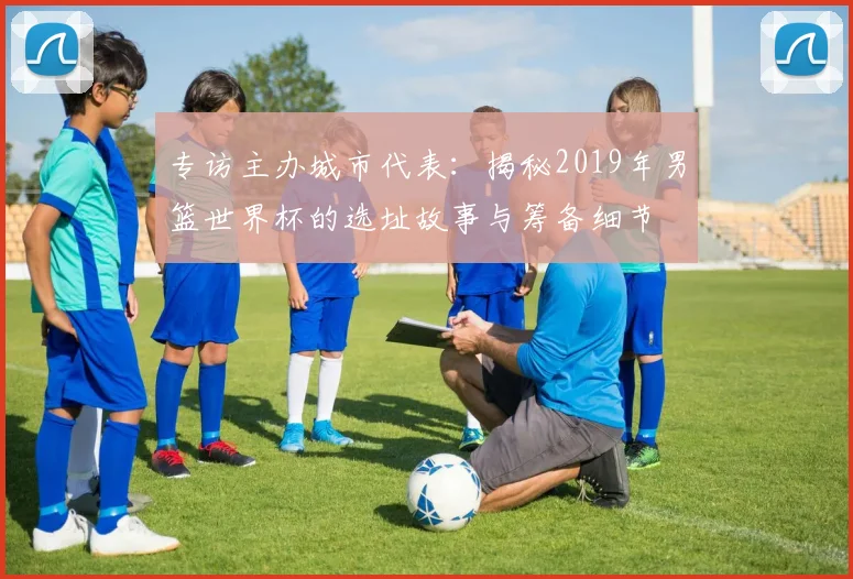 专访主办城市代表：揭秘2019年男篮世界杯的选址故事与筹备细节