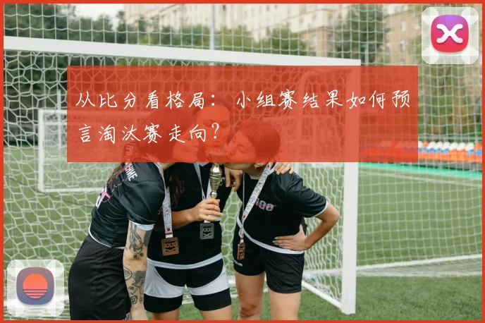 从比分看格局:小组赛结果如何预言淘汰赛走向?