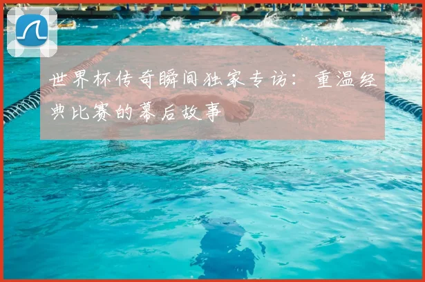 世界杯传奇瞬间独家专访：重温经典比赛的幕后故事